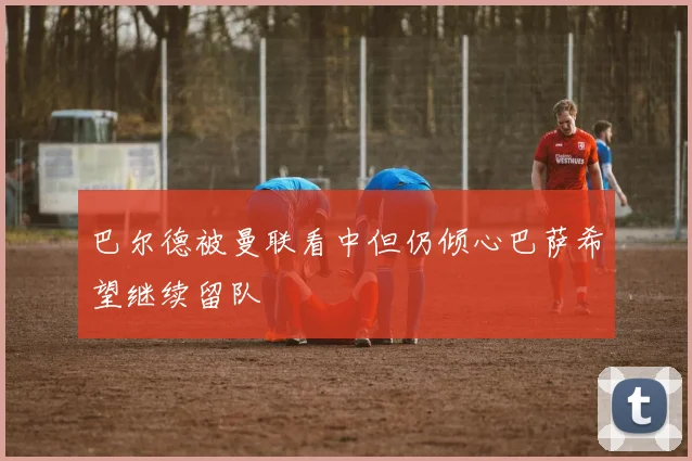 巴尔德被曼联看中但仍倾心巴萨希望继续留队