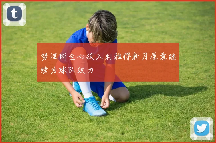 努涅斯全心投入利雅得新月愿意继续为球队效力