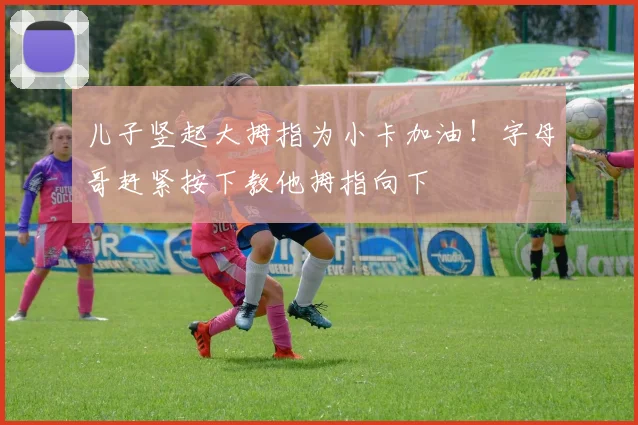 儿子竖起大拇指为小卡加油！字母哥赶紧按下教他拇指向下