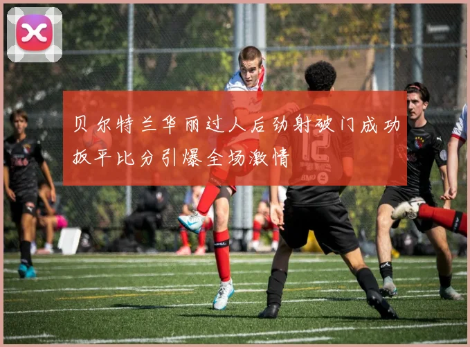 贝尔特兰华丽过人后劲射破门成功扳平比分引爆全场激情