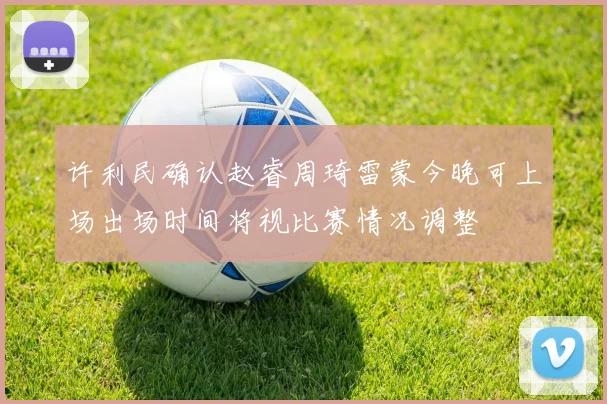 许利民确认赵睿周琦雷蒙今晚可上场出场时间将视比赛情况调整