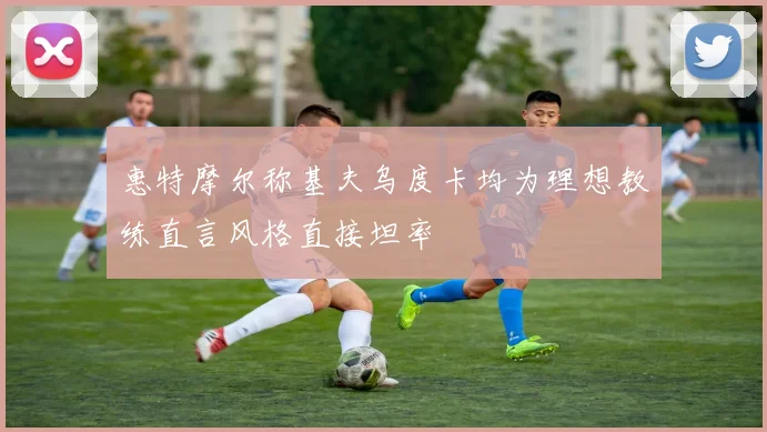 惠特摩尔称基夫乌度卡均为理想教练直言风格直接坦率