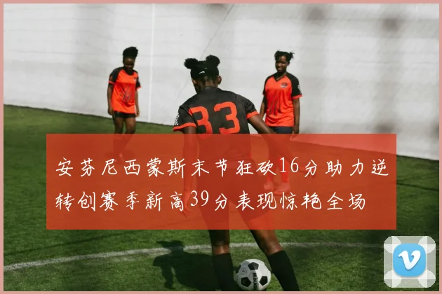安芬尼西蒙斯末节狂砍16分助力逆转创赛季新高39分表现惊艳全场