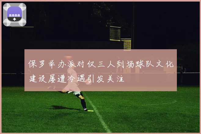 保罗举办派对仅三人到场球队文化建设屡遭冷遇引发关注