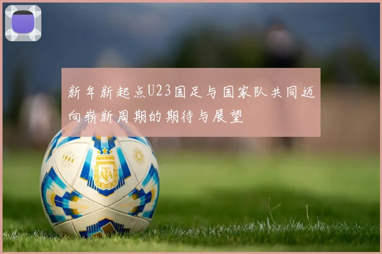 新年新起点U23国足与国家队共同迈向崭新周期的期待与展望