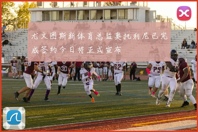 尤文图斯新体育总监奥托利尼已完成签约今日将正式宣布