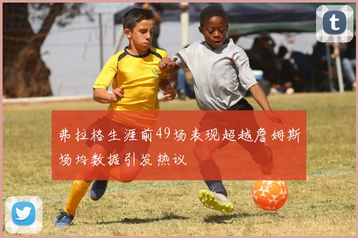 弗拉格生涯前49场表现超越詹姆斯场均数据引发热议