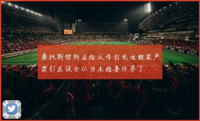 桑托斯续约后给父母打电话假装严肃引发误会以为未婚妻怀孕了