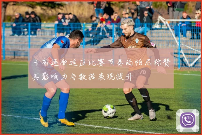 卡布逐渐适应比赛节奏尚帕尼称赞其影响力与数据表现提升