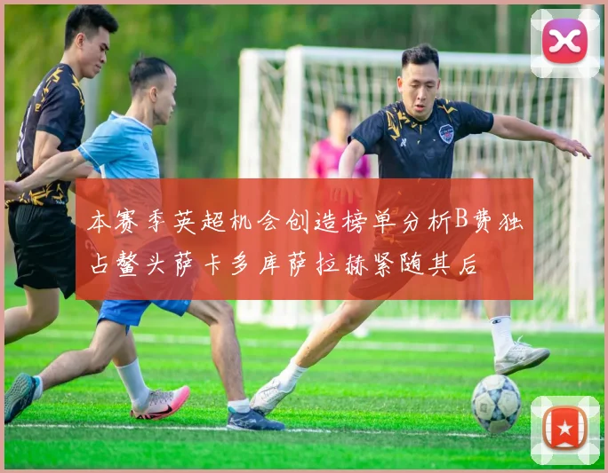 本赛季英超机会创造榜单分析B费独占鳌头萨卡多库萨拉赫紧随其后
