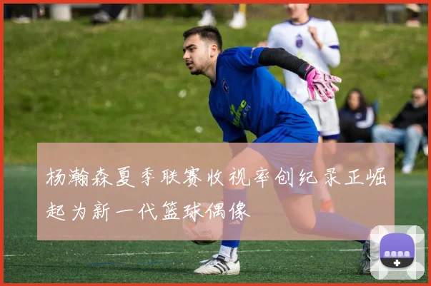 杨瀚森夏季联赛收视率创纪录正崛起为新一代篮球偶像