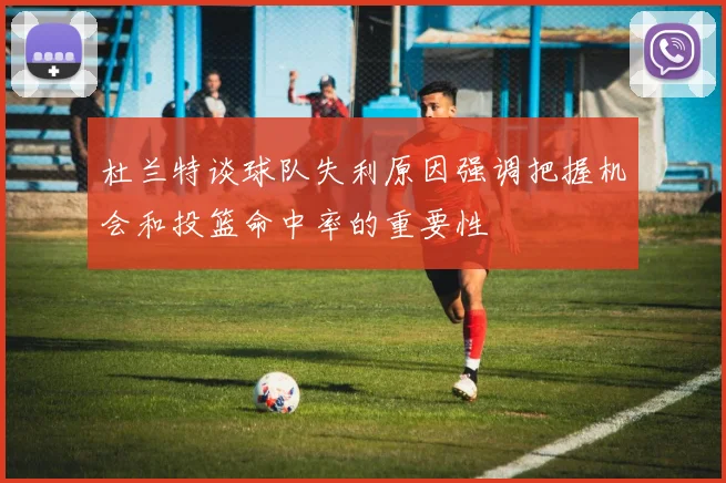 杜兰特谈球队失利原因强调把握机会和投篮命中率的重要性