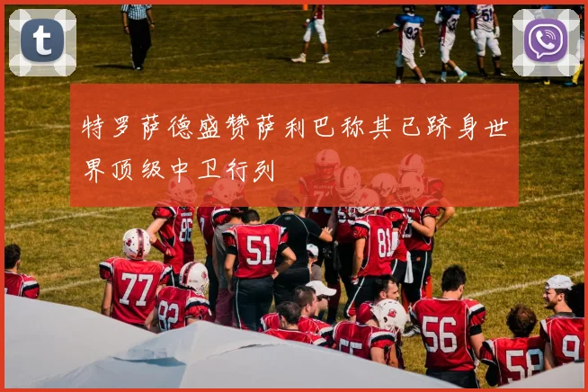 特罗萨德盛赞萨利巴称其已跻身世界顶级中卫行列