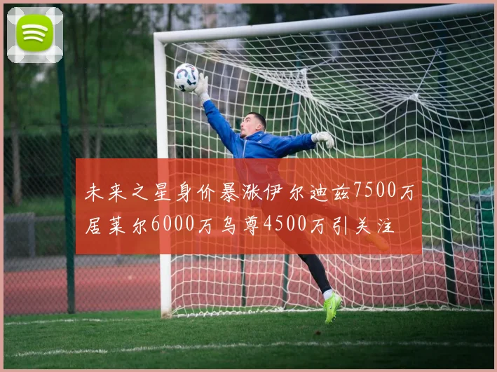 未来之星身价暴涨伊尔迪兹7500万居莱尔6000万乌尊4500万引关注